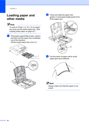 Page 24Chapter 2
16
Loading paper and 
other media
2
Note
To print on Photo L or 10 x 15 cm paper, 
you must use the photo paper tray. (See 
Loading photo paperon page 20.)
 
aIf the paper support flap is open, close it, 
and then pull the paper tray completely 
out of the machine.
Lift the output paper tray cover (1).
 
 
bPress and slide the paper side 
guides (1) and paper length guide (2) to 
fit the paper size.
 
cFan the stack of paper well to avoid 
paper jams and misfeeds.
 
Note
Always make sure that...