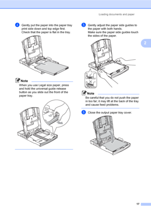 Page 25Loading documents and paper
17
2
dGently put the paper into the paper tray 
print side down and top edge first.
Check that the paper is flat in the tray.
 
Note
When you use Legal size paper, press 
and hold the universal guide release 
button as you slide out the front of the 
paper tray.
 
 
eGently adjust the paper side guides to 
the paper with both hands.
Make sure the paper side guides touch 
the sides of the paper.
 
Note
Be careful that you do not push the paper 
in too far; it may lift at the...