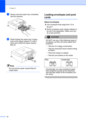 Page 26Chapter 2
18
gSlowly push the paper tray completely 
into the machine.
 
hWhile holding the paper tray in place, 
pull out the paper support (1) until it 
clicks and unfold the paper support 
flap (2).
 
Note
Do not use the paper support flap for 
Legal paper.
 
Loading envelopes and post 
cards2
About envelopes2
„Use envelopes that weigh from 75 to 
95 g/m2.
„Some envelopes need margin settings to 
be set in the application. Make sure you 
do a test print first.
CAUTION 
DO NOT use any of the following...