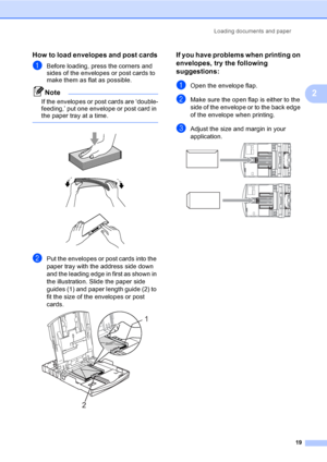 Page 27Loading documents and paper
19
2
How to load envelopes and post cards2
aBefore loading, press the corners and 
sides of the envelopes or post cards to 
make them as flat as possible.
Note
If the envelopes or post cards are ‘double-
feeding,’ put one envelope or post card in 
the paper tray at a time.
 
 
 
 
bPut the envelopes or post cards into the 
paper tray with the address side down 
and the leading edge in first as shown in 
the illustration. Slide the paper side 
guides (1) and paper length guide...