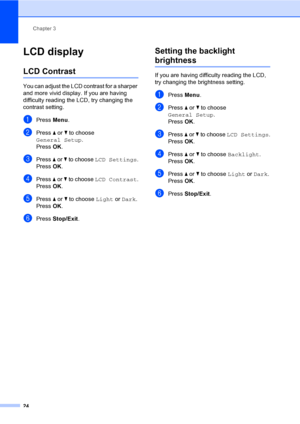 Page 32Chapter 3
24
LCD display3
LCD Contrast3
You can adjust the LCD contrast for a sharper 
and more vivid display. If you are having 
difficulty reading the LCD, try changing the 
contrast setting.
aPress Menu.
bPress a or b to choose 
General Setup.
Press OK.
cPress a or b to choose LCD Settings.
Press OK.
dPress a or b to choose LCD Contrast.
Press OK.
ePress a or b to choose Light or Dark.
Press OK.
fPress Stop/Exit.
Setting the backlight 
brightness3
If you are having difficulty reading the LCD, 
try...