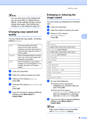 Page 37Making copies
29
4
Note
You can save some of the settings that 
you use most often by setting them as 
default. These settings will stay until you 
change them again. (See Setting your 
changes as a new defaulton page 32.)
 
Changing copy speed and  
quality4
You can choose the copy quality. The factory 
setting is Normal.
aLoad your document.
bEnter the number of copies you want.
cPress a or b to choose Quality.
Press OK.
dPress a or b to choose Fast, Normal or 
Best.
Press OK.
eIf you do not want to...