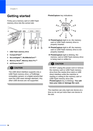 Page 44Chapter 5
36
Getting started5
Firmly put a memory card or USB Flash 
memory drive into the correct slot.
 
1 USB Flash memory drive
2 CompactFlash
®
3 SecureDigital™, MultiMediaCard™
4 Memory Stick
®, Memory Stick Pro™
5 xD-Picture Card™
CAUTION 
The USB direct interface supports only a 
USB Flash memory drive, a PictBridge 
compatible camera, or a digital camera that 
uses the USB mass storage standard. Any 
other USB devices are not supported.
 
PhotoCapture key indications:
 
„PhotoCapture light is...