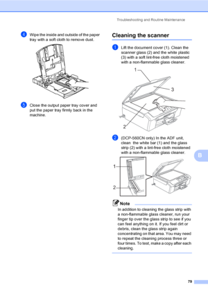 Page 87Troubleshooting and Routine Maintenance
79
B
dWipe the inside and outside of the paper 
tray with a soft cloth to remove dust.
 
eClose the output paper tray cover and 
put the paper tray firmly back in the 
machine.
Cleaning the scannerB
aLift the document cover (1). Clean the 
scanner glass (2) and the white plastic 
(3) with a soft lint-free cloth moistened 
with a non-flammable glass cleaner.
 
b(DCP-560CN only) In the ADF unit, 
clean  the white bar (1) and the glass 
strip (2) with a lint-free...