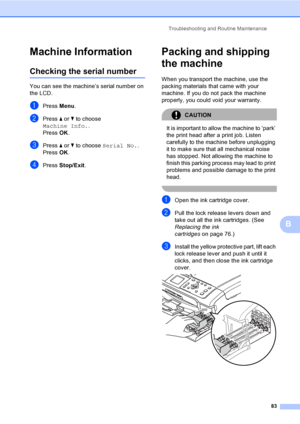 Page 91
Troubleshooting and Routine Maintenance83
B
Machine InformationB
Checking the serial numberB
You can see the machine’s serial number on 
the LCD.
aPress Menu.
bPress  a or  b to choose 
Machine Info. .
Press  OK.
cPress  a or  b to choose  Serial No. .
Press  OK.
dPress  Stop/Exit .
Packing and shipping 
the machine
B
When you transport the machine, use the 
packing materials that came with your 
machine. If you do not pack the machine 
properly, you could void your warranty.
CAUTION 
It is important to...