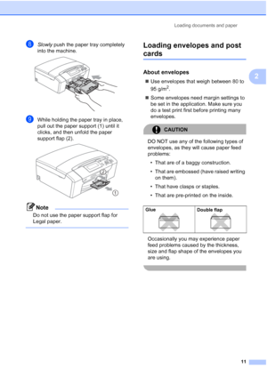 Page 19
Loading documents and paper11
2
hSlowly push the paper tray completely 
into the machine.
 
iWhile holding the paper tray in place, 
pull out the paper support (1) until it 
clicks, and then  unfold the paper 
support flap (2).
 
Note
Do not use the paper support flap for 
Legal paper.
 
Loading envelopes and post 
cards2
About envelopes2
„ Use envelopes that weigh between 80 to 
95 g/m
2.
„ Some envelopes need margin settings to 
be set in the application. Make sure you 
do a test print first before...