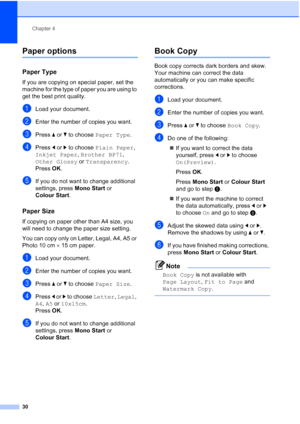 Page 38
Chapter 4
30
Paper options4
Paper Type4
If you are copying on special paper, set the 
machine for the type of paper you are using to 
get the best print quality.
aLoad your document.
bEnter the number of copies you want.
cPress  a or  b to choose  Paper Type .
dPress d or  c to choose  Plain Paper , 
Inkjet Paper , Brother BP71 , 
Other Glossy  or Transparency .
Press  OK.
eIf you do not want to change additional 
settings, press  Mono Start or 
Colour Start .
Paper Size4
If copying on paper other than...