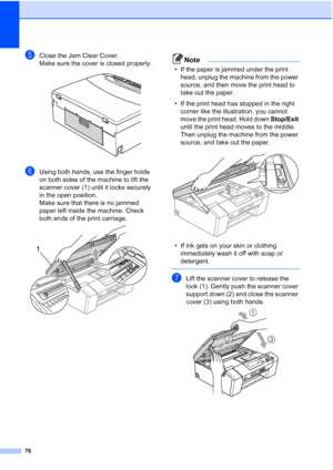 Page 84
76
eClose the Jam Clear Cover. 
Make sure the cover is closed properly.
 
fUsing both hands, use the finger holds 
on both sides of the machine to lift the 
scanner cover (1) until it locks securely 
in the open position. 
Make sure that there is no jammed 
paper left inside the machine. Check 
both ends of the print carriage.
 
Note
• If the paper is jammed under the print head, unplug the machine from the power 
source, and then move the print head to 
take out the paper.
• If the print head has...