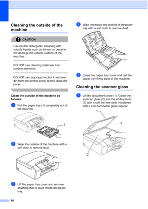 Page 88
80
Cleaning the outside of the 
machineB
CAUTION 
Use neutral detergents. Cleaning with 
volatile liquids such as thinner or benzine 
will damage the outside surface of the 
machine.
  
DO NOT use cleaning materials that 
contain ammonia.
 
 
DO NOT use isopropyl alcohol to remove 
dirt from the control panel. It may crack the 
panel.
 
Clean the outside of the machine as 
follows:
B
aPull the paper tray (1) completely out of 
the machine.
 
bWipe the outside of the machine with a 
soft cloth to remove...