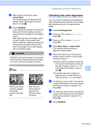 Page 91
Troubleshooting and Routine Maintenance83
B
iAfter cleaning is finished, press 
Colour Start.
The machine starts printing the Print 
Quality Check Sheet again and then 
returns to step e. 
jPress  Stop/Exit .
If you repeat this procedure at least five 
times and the print quality is still poor, 
replace the ink cartridge for the clogged 
colour. 
After replacing the ink cartridge, check 
the print quality. If the problem still 
exists, repeat the cleaning and test print 
procedures at least five times...