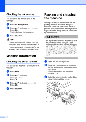 Page 92
84
Checking the ink volumeB
You can check the ink that is left in the 
cartridge.
aPress Ink Management .
bPress a or  b to choose  Ink Volume .
Press  OK.
The LCD shows the ink volume.
cPress  Stop/Exit .
Note
You can check the ink volume from your 
computer. (See  Printing for Windows
® or 
Printing and Faxing  for Macintosh
® in the 
Software Users Guide on the CD-ROM.)
 
Machine InformationB
Checking the serial numberB
You can see the machine’s serial number on 
the LCD.
aPress  Menu.
bPress  a or...