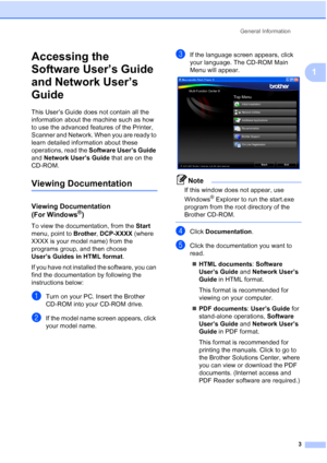 Page 11
General Information3
1
Accessing the 
Software User’s Guide 
and Network User’s 
Guide
1
This User’s Guide does not contain all the 
information about the machine such as how 
to use the advanced features of the Printer, 
Scanner and Network. When you are ready to 
learn detailed information about these 
operations, read the Software User’s Guide  
and  Network User’s Guide  that are on the 
CD-ROM.
Viewing Documentation1
Viewing Documentation 
(For Windows
®)1
To view the documentation, from the  Start...