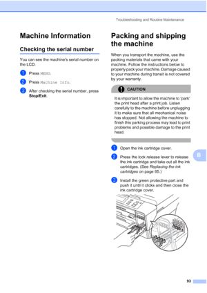 Page 101
Troubleshooting and Routine Maintenance93
B
Machine InformationB
Checking the serial numberB
You can see the machine’s serial number on 
the LCD.
aPress MENU.
bPress  Machine Info .
cAfter checking the serial number, press 
Stop/Exit.
Packing and shipping 
the machine
B
When you transport the machine, use the 
packing materials that came with your 
machine. Follow the instructions below to 
properly pack your machine. Damage caused 
to your machine during transit is not covered 
by your warranty....