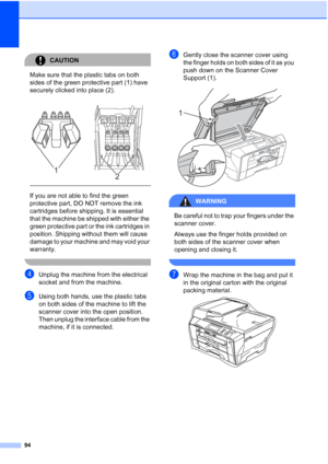 Page 102
94
CAUTION 
Make sure that the plastic tabs on both 
sides of the green protective part (1) have 
securely clicked into place (2).
  
If you are not able to find the green 
protective part, DO NOT remove the ink 
cartridges before shipping. It is essential 
that the machine be shipped with either the 
green protective part or the ink cartridges in 
position. Shipping without them will cause 
damage to your machine and may void your 
warranty.
 
dUnplug the machine from the electrical 
socket and from...