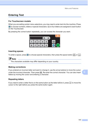 Page 119
Menu and Features111
C
Entering TextC
For Touchscreen models C
When you are setting certain menu selections, you may need to enter text into the machine. Press  to choose numbers, letters or special characters. Up to four letters are assigned to each button 
on the Touchscreen.
By pressing the correct button repeatedly, you can access the character you want.
 
Inserting spaces C
To enter a space, press   to choose special characters, then press the space button   or  .
Note
The characters available may...