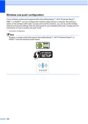 Page 132
124
Wireless one-push configurationD
If your wireless access point supports either SecureEasySetup™, Wi-Fi Protected Setup™ 
(PBC
1) or AOSS™, you can configure the machine easily without a computer. By pushing a 
button on the wireless LAN router / access point and the machine, you can set up the wireless 
network and security settings. See the users guide for your wireless LAN router / access point for 
instructions on how to access one-push mode.
1Push Button Configuration
Note
Routers or access...