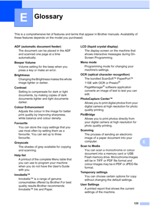 Page 133
125
E
This is a comprehensive list of features and terms that appear in Brother manuals. Availability of 
these features depends on the model you purchased.
E
GlossaryE
ADF (automatic document feeder)The document can be placed in the ADF 
and scanned one page at a time 
automatically.
Beeper Volume Volume setting for the beep when you 
press a key or make an error.
Brightness Changing the Brightness makes the whole 
image lighter or darker.
Contrast Setting to compensate for dark or light 
documents, by...