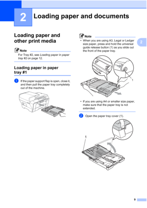 Page 17
9
2
2
Loading paper and 
other print media
2
Note
For Tray #2, see Loading paper in paper 
tray #2  on page 12.
 
Loading paper in paper 
tray #12
aIf the paper support flap is open, close it, 
and then pull the paper tray completely 
out of the machine.
 
Note
• When you are using A3, Legal or Ledger 
size paper, press and hold the universal 
guide release button (1) as you slide out 
the front of the paper tray.
 
• If you are using A4 or smaller size paper, make sure that the paper tray is not...