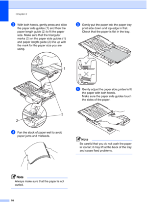 Page 18
Chapter 2
10
cWith both hands, gently press and slide 
the paper side guides (1) and then the 
paper length guide (2) to fit the paper 
size. Make sure that the triangular 
marks (3) on the paper side guides (1) 
and paper length guide (2) line up with 
the mark for the paper size you are 
using.
 
dFan the stack of paper well to avoid 
paper jams and misfeeds.
 
Note
Always make sure that the paper is not 
curled.
 
eGently put the paper into the paper tray 
print side down and top edge in first.
Check...