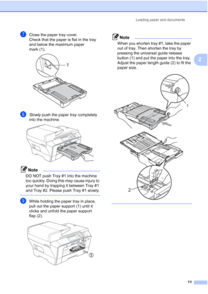 Page 19
Loading paper and documents11
2
gClose the paper tray cover.
Check that the paper is flat in the tray 
and below the maximum paper 
mark (1).
 
hSlowly push the paper tray completely 
into the machine.
 
Note
DO NOT push Tray #1 into the machine 
too quickly. Doing this may cause injury to 
your hand by trapping it between Tray #1 
and Tray #2. Please push Tray #1 slowly.
 
iWhile holding the paper tray in place, 
pull out the paper support (1) until it 
clicks and unfold the paper support 
flap (2)....