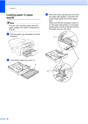 Page 20
Chapter 2
12
Loading paper in paper 
tray #22
Note
You can only use plain paper sizes A3, 
Legal, Ledger, A4, Letter or Executive in 
Tray #2.
 
aPull the paper tray completely out of the 
machine.
 
bTake off the paper tray cover (1). 
cWith both hands, gently press and slide 
the paper side guides (1) and then the 
paper length guide (2) to fit the paper 
size.
Make sure that the triangular marks (3) 
on the paper side guides (1) and paper 
length guide (2) line up with the mark for 
the paper size...