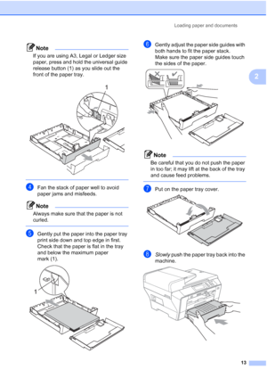 Page 21
Loading paper and documents13
2
Note
If you are using A3, Legal or Ledger size 
paper, press and hold the universal guide 
release button (1) as you slide out the 
front of the paper tray.
 
 
dFan the stack of paper well to avoid 
paper jams and misfeeds.
Note
Always make sure that the paper is not 
curled.
 
eGently put the paper into the paper tray 
print side down and top edge in first.
Check that the paper is flat in the tray 
and below the maximum paper 
mark (1).
 
fGently adjust the paper side...