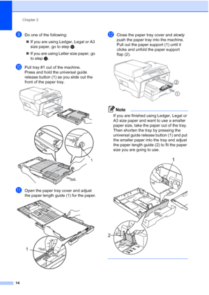 Page 22
Chapter 2
14
iDo one of the following: „ If you are using Ledger, Legal or A3 
size paper, go to step  j.
„ If you are using Letter size paper, go 
to step  l.
jPull tray #1 out of the machine. 
Press and hold the universal guide 
release button (1) as you slide out the 
front of the paper tray.
 
 
kOpen the paper tray cover and adjust 
the paper length guide (1) for the paper.
 
lClose the paper tray cover and  slowly 
push the paper tray into the machine. 
Pull out the paper support (1) until it...