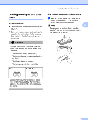 Page 23
Loading paper and documents15
2
Loading envelopes and post 
cards2
About envelopes2
„
Use envelopes that weigh between 80 to 
95 g/m
2.
„ Some envelopes need margin settings to 
be set in the application. Make sure you 
do a test print first before printing many 
envelopes.
CAUTION 
DO NOT use any of the following types of 
envelopes, as they will cause paper feed 
problems:
• That are of a baggy construction.
• That are embossed (have raised writing  on them).
• That have clasps or staples.
• That are...