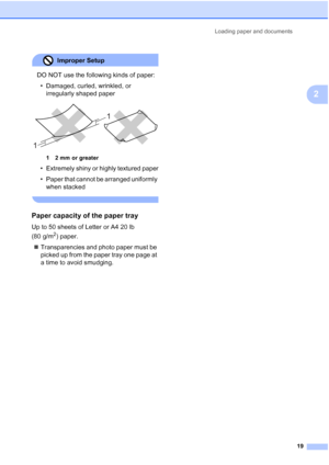 Page 27
Loading paper and documents19
2
Improper Setup 
DO NOT use the following kinds of paper:• Damaged, curled, wrinkled, or  irregularly shaped paper
 
1 2 mm or greater
• Extremely shiny or highly textured paper
• Paper that cannot be arranged uniformly when stacked
 
Paper capacity of the paper tray2
Up to 50 sheets of Letter or A4 20 lb 
(80 g/m
2) paper.
„ Transparencies and photo paper must be 
picked up from the paper tray one page at 
a time to avoid smudging.
1 1
 