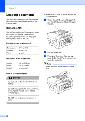 Page 30
Chapter 2
22
Loading documents2
You can make copies, and scan from the ADF 
(automatic document feeder) and from the 
scanner glass.
Using the ADF2
The ADF can hold up to 50 pages and feeds 
each sheet individually. Use standard 
80 g/m
2 paper and always fan the pages 
before putting them in the ADF.
Recommended environment2
Document Sizes Supported2
How to load documents2
CAUTION 
DO NOT pull on the document while it is 
feeding.
  
DO NOT use paper that is curled, wrinkled, 
folded, ripped, stapled,...