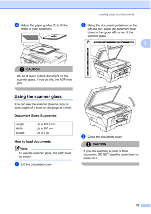 Page 31
Loading paper and documents23
2
dAdjust the paper guides (1) to fit the 
width of your document.
 
CAUTION 
DO NOT leave a thick document on the 
scanner glass. If you do this, the ADF may 
jam.
 
Using the scanner glass2
You can use the scanner glass to copy or 
scan pages of a book or one page at a time.
Document Sizes Supported2
How to load documents2
Note
To use the scanner glass, the ADF must 
be empty.
 
aLift the document cover.
bUsing the document guidelines on the 
left and top, place the...