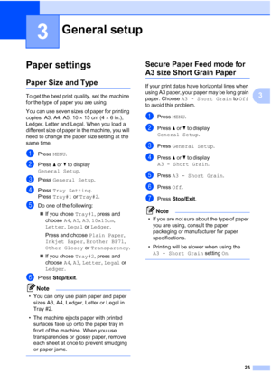 Page 33
25
3
3
Paper settings3
Paper Size and Type3
To get the best print quality, set the machine 
for the type of paper you are using.
You can use seven sizes of paper for printing 
copies: A3, A4, A5, 10×15 cm (4 ×6in.), 
Ledger, Letter and Legal. When you load a 
different size of paper in the machine, you will 
need to change the paper size setting at the 
same time.
aPress  MENU.
bPress  a or  b to display 
General Setup .
cPress General Setup .
dPress Tray Setting .
Press  Tray#1  or Tray#2 .
eDo one of...