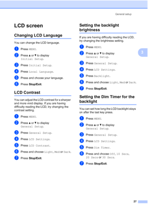 Page 35
General setup27
3
LCD screen3
Changing LCD Language3
You can change the LCD language.
aPress MENU.
bPress  a or  b to display 
Initial Setup .
cPress Initial Setup .
dPress Local Language .
ePress and choose your language.
fPress Stop/Exit .
LCD Contrast3
You can adjust the LCD contrast for a sharper 
and more vivid display. If you are having 
difficulty reading the LCD, try changing the 
contrast setting.
aPress MENU.
bPress  a or  b to display 
General Setup .
cPress General Setup .
dPress LCD...