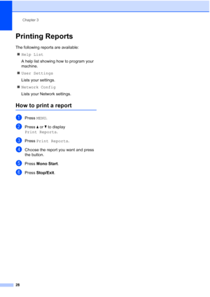Page 36
Chapter 3
28
Printing Reports3
The following reports are available:  „ Help List
A help list showing how to program your 
machine.
„ User Settings
Lists your settings.
„ Network Config
Lists your Network settings.
How to print a report3
aPress  MENU.
bPress  a or  b to display 
Print Reports .
cPress Print Reports .
dChoose the report you want and press 
the button.
ePress Mono Start .
fPress Stop/Exit .
 