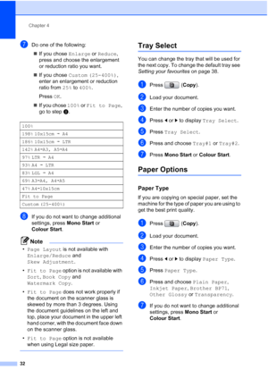 Page 40
Chapter 4
32
gDo one of the following: „ If you chose  Enlarge or Reduce , 
press and choose the enlargement 
or reduction ratio you want.
„ If you chose  Custom (25-400%) , 
enter an enlargement or reduction 
ratio from  25% to 400% .
Press  OK.
„ If you chose  100% or Fit to Page , 
go to step h.
hIf you do not want to change additional 
settings, press  Mono Start or 
Colour Start .
Note
•Page Layout  is not available with 
Enlarge/Reduce  and 
Skew Adjustment .
• Fit to Page  option is not available...