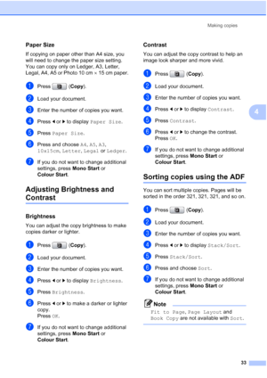 Page 41
Making copies33
4
Paper Size4
If copying on paper other than A4 size, you 
will need to change the paper size setting. 
You can copy only on Ledger, A3, Letter, 
Legal, A4, A5 or Photo 10 cm ×15 cm paper.
aPress ( Copy).
bLoad your document. 
cEnter the number of copies you want.
dPress  d or  c to display  Paper Size .
ePress Paper Size .
fPress and choose  A4, A5 , A3 , 
10x15cm , Letter , Legal  or Ledger .
gIf you do not want to change additional 
settings, press  Mono Start or 
Colour Start ....