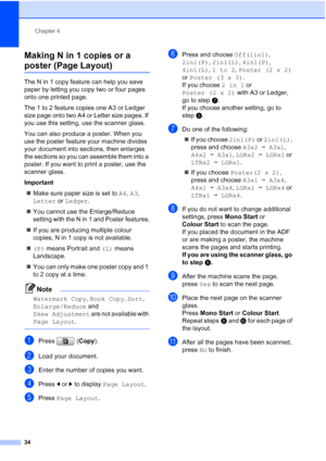 Page 42
Chapter 4
34
Making N in 1 copies or a 
poster (Page Layout) 4
The N in 1 copy feature can help you save 
paper by letting you copy two or four pages 
onto one printed page.
The 1 to 2 feature copies one A3 or Ledger 
size page onto two A4 or Letter size pages. If 
you use this setting, use the scanner glass.
You can also produce a poster. When you 
use the poster feature your machine divides 
your document into sections, then enlarges 
the sections so you can assemble them into a 
poster. If you want...