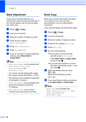 Page 44
Chapter 4
36
Skew Adjustment 4
If your copy is scanned skewed, your 
machine can correct the data automatically. If 
you use this setting, use the scanner glass 
and 100% copy.
aPress ( Copy).
bLoad your document. 
cEnter the number of copies you want.
dPress  d or  c to display 
Skew Adjustment .
ePress Skew Adjustment .
fPress Auto (or Off ).
gIf you do not want to change additional 
settings, press  Mono Start or 
Colour Start .
Note
•Skew Adjustment  is not available with 
Page Layout , Book Copy ,...