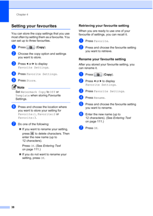 Page 46
Chapter 4
38
Setting your favourites4
You can store the copy settings that you use 
most often by setting them as a favourite. You 
can set up to three favourites.
aPress ( Copy).
bChoose the copy option and settings 
you want to store. 
cPress  d or  c to display 
Favorite Settings .
dPress Favorite Settings .
ePress Store .
Note
Set Watermark Copy  to Off  or 
Template  when storing Favourite 
Settings.
 
fPress and choose the location where 
you want to store your setting for 
Favorite:1 , Favorite:2...
