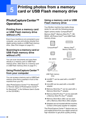 Page 48
40
5
PhotoCapture Center™ 
Operations
5
Printing from a memory card 
or USB Flash memory drive 
without a PC5
Even if your machine is not connected to your 
computer, you can print photos directly from 
digital camera media or a USB Flash memory 
drive. (See Print Images  on page 43.)
Scanning to a memory card or 
USB Flash memory drive 
without a PC5
You can scan documents and save them 
directly to a memory card or USB Flash 
memory drive. (See  Scan to a memory card 
or USB Flash memory drive  on...