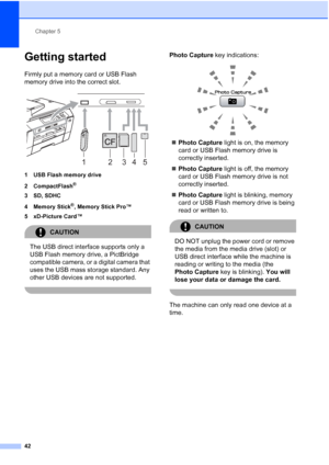 Page 50
Chapter 5
42
Getting started5
Firmly put a memory card or USB Flash 
memory drive into the correct slot.
 
1 USB Flash memory drive
2 CompactFlash
®
3 SD, SDHC
4Memory Stick
®, Memory Stick Pro™
5 xD-Picture Card™
CAUTION 
The USB direct interface supports only a 
USB Flash memory drive, a PictBridge 
compatible camera, or a digital camera that 
uses the USB mass storage standard. Any 
other USB devices are not supported.
 
Photo Capture  key indications:
 
„Photo Capture  light is on, the memory 
card...