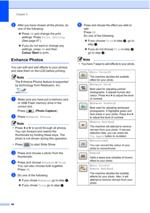 Page 52
Chapter 5
44
fAfter you have chosen all the photos, do 
one of the following: „ Press  OK and change the print 
settings. Press  Print Setting . 
(See page 47.) 
„ If you do not want to change any 
settings, press  OK and then 
Colour Start  to print.
Enhance Photos5
You can edit and add effects to your photos 
and view them on the LCD before printing.
Note
The Enhance Photos feature is supported 
by technology from Reallusion, Inc. 
 
aMake sure you have put a memory card 
or USB Flash memory drive in...
