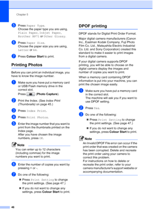 Page 54
Chapter 5
46
ePress  Paper Type .
Choose the paper type you are using, 
Plain Paper , Inkjet Paper , 
Brother BP71  or Other Glossy .
fPress Paper Size .
Choose the paper size you are using, 
Letter  or A4.
gPress  Colour Start  to print.
Printing Photos5
Before you can print an individual image, you 
have to know the image number.
aMake sure you have put a memory card 
or USB Flash memory drive in the 
correct slot.
Press ( Photo Capture ). 
bPrint the Index. (See  Index Print 
(Thumbnails)  on page...