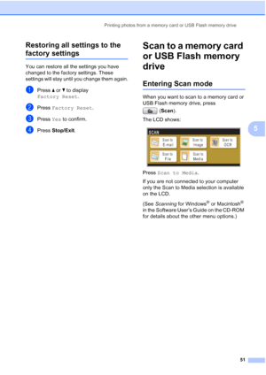 Page 59
Printing photos from a memory card or USB Flash memory drive51
5
Restoring all settings to the 
factory settings5
You can restore all the settings you have 
changed to the factory settings. These 
settings will stay until you change them again.
aPress 
a or  b to display 
Factory Reset .
bPress Factory Reset .
cPress Yes to confirm.
dPress  Stop/Exit .
Scan to a memory card 
or USB Flash memory 
drive
5
Entering Scan mode5
When you want to scan to a memory card or 
USB Flash memory drive, press 
(Scan...