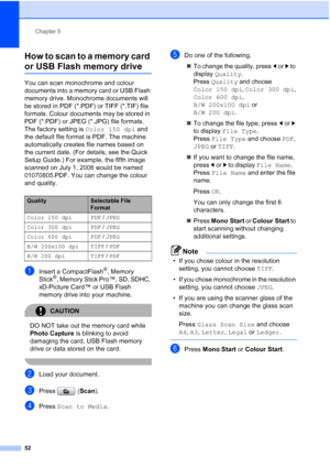 Page 60
Chapter 5
52
How to scan to a memory card 
or USB Flash memory drive5
You can scan monochrome and colour 
documents into a memory card or USB Flash 
memory drive. Monochrome documents will 
be stored in PDF (*.PDF) or TIFF (*.TIF) file 
formats. Colour documents may be stored in 
PDF (*.PDF) or JPEG (*.JPG) file formats. 
The factory setting is  Color 150 dpi and 
the default file format is PDF. The machine 
automatically creates file names based on 
the current date. (For details, see the Quick 
Setup...