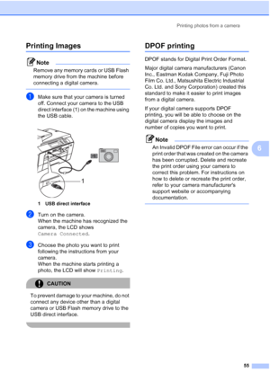 Page 63
Printing photos from a camera55
6
Printing Images6
Note
Remove any memory cards or USB Flash 
memory drive from the machine before 
connecting a digital camera.
 
aMake sure that your camera is turned 
off. Connect your camera to the USB 
direct interface (1) on the machine using 
the USB cable.
 
1 USB direct interface
bTurn on the camera.
When the machine has recognized the 
camera, the LCD shows 
Camera Connected.
cChoose the photo you want to print 
following the instructions from your 
camera.
When...