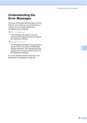 Page 65
Printing photos from a camera57
6
Understanding the 
Error Messages
6
Once you are familiar with the types of errors 
that can occur while you are printing from a 
camera, you can easily identify and 
troubleshoot any problems.„ Out of Memory
This message will appear if you are 
working with images that are too large for 
the machines memory.
„ Unusable Device
This message will appear if you connect a 
camera that is not using the USB Mass 
Storage standard. This message will also 
appear if you connect...