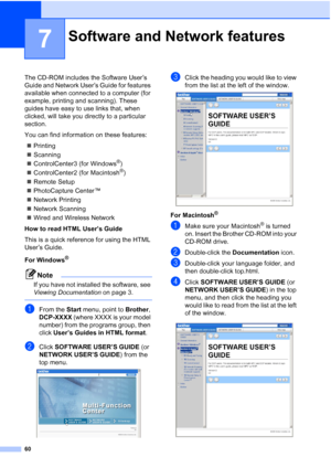 Page 68
60
7
The CD-ROM includes the Software User’s 
Guide and Network User’s Guide for features 
available when connected to a computer (for 
example, printing and scanning). These 
guides have easy to use links that, when 
clicked, will take you directly to a particular 
section.
You can find information on these features:„ Printing
„ Scanning
„ ControlCenter3 (for Windows
®)
„ ControlCenter2 (for Macintosh
®)
„ Remote Setup
„ PhotoCapture Center™ 
„ Network Printing
„ Network Scanning
„ Wired and Wireless...