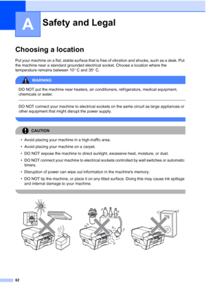 Page 70
62
A
Choosing a locationA
Put your machine on a flat, stable surface that is free of vibration and shocks, such as a desk. Put 
the machine near a standard grounded electrical socket. Choose a location where the 
temperature remains between 10°C and 35 °C.
WARNING 
DO NOT put the machine near heaters, air conditioners, refrigerators, medical equipment, 
chemicals or water.
  
DO NOT connect your machine to electrical sockets on the same circuit as large appliances or 
other equipment that might disrupt...