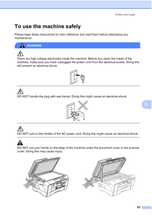 Page 71
Safety and Legal63
A
To use the machine safelyA
Please keep these instructions for later reference and read them before attempting any 
maintenance.
WARNING 
There are high voltage electrodes inside the machine. Before you clean the inside of the 
machine, make sure you have unplugged the power cord from the electrical socket. Doing this 
will prevent an electrical shock.
 
 
 
DO NOT handle the plug with wet hands. Doing this might cause an electrical shock.
 
 
 
DO NOT pull on the middle of the AC...